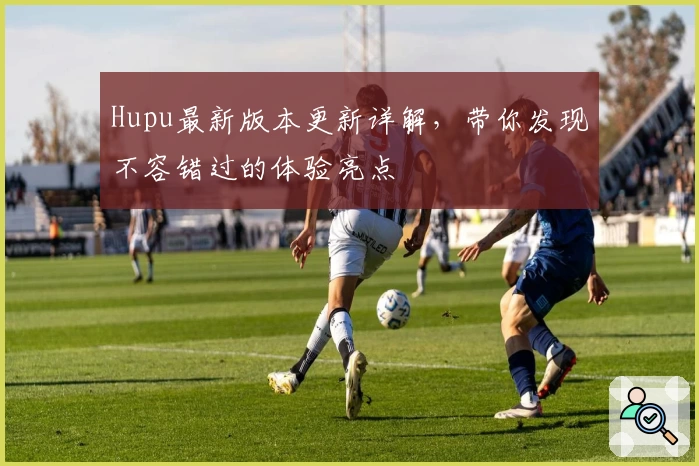 Hupu最新版本更新详解，带你发现不容错过的体验亮点
