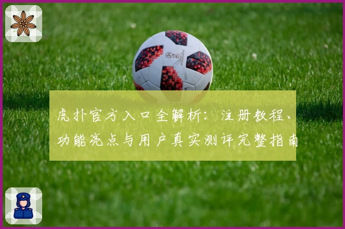 虎扑官方入口全解析：注册教程、功能亮点与用户真实测评完整指南