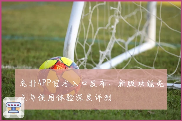 虎扑APP官方入口发布，新版功能亮点与使用体验深度评测