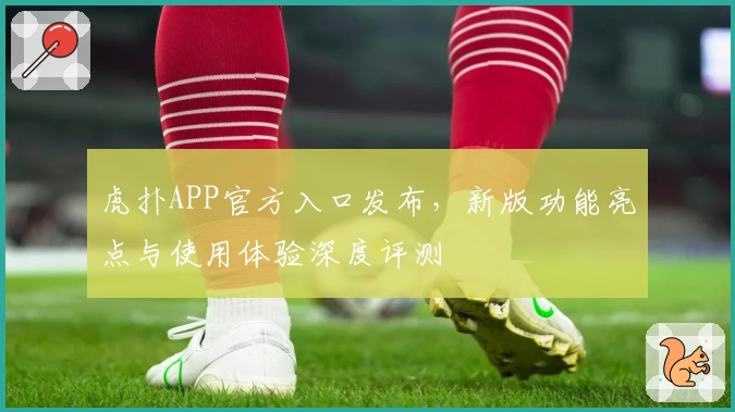 虎扑APP官方入口发布，新版功能亮点与使用体验深度评测