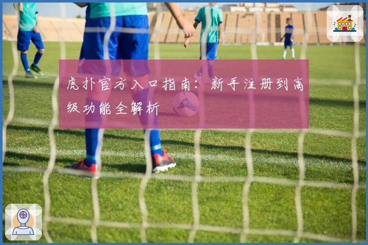 虎扑官方入口指南：新手注册到高级功能全解析