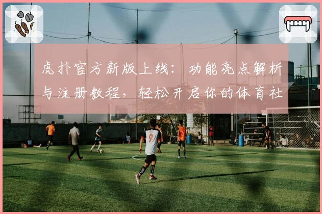 虎扑官方新版上线：功能亮点解析与注册教程，轻松开启你的体育社区之旅