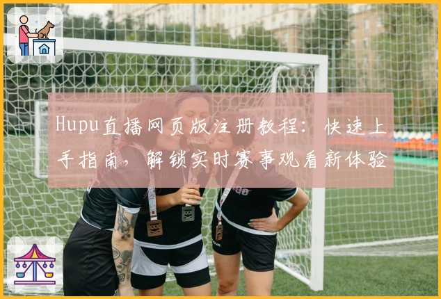 Hupu直播网页版注册教程：快速上手指南，解锁实时赛事观看新体验