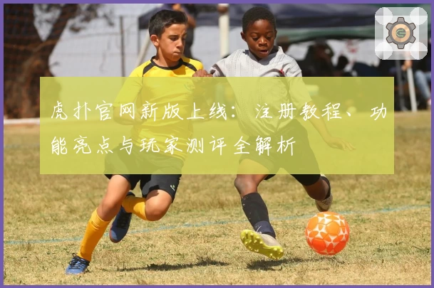 虎扑官网新版上线：注册教程、功能亮点与玩家测评全解析