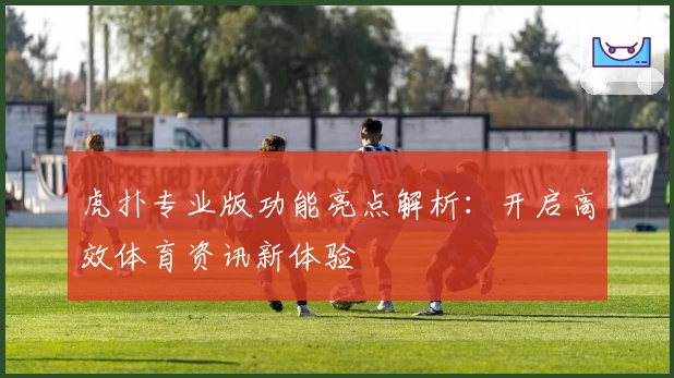 虎扑专业版功能亮点解析：开启高效体育资讯新体验