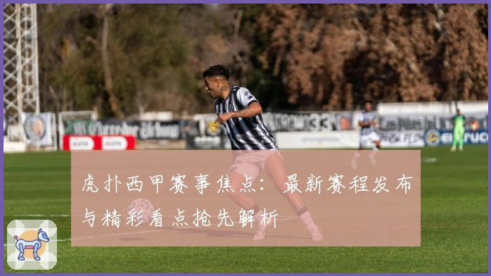 虎扑西甲赛事焦点：最新赛程发布与精彩看点抢先解析