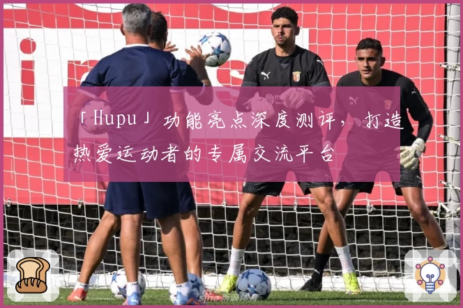 「Hupu」功能亮点深度测评，打造热爱运动者的专属交流平台