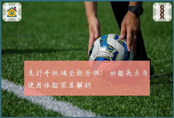 虎扑手机端全新升级：功能亮点与使用体验深度解析