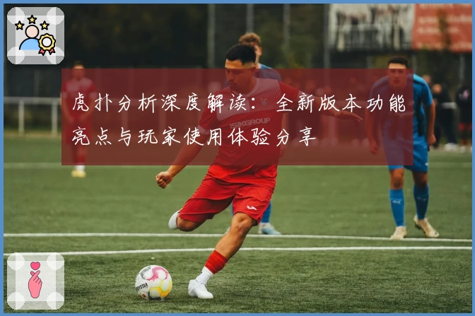 虎扑分析深度解读：全新版本功能亮点与玩家使用体验分享
