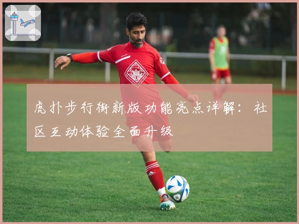 虎扑步行街新版功能亮点详解：社区互动体验全面升级