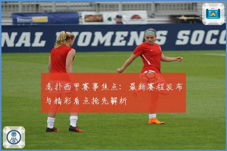 虎扑西甲赛事焦点：最新赛程发布与精彩看点抢先解析