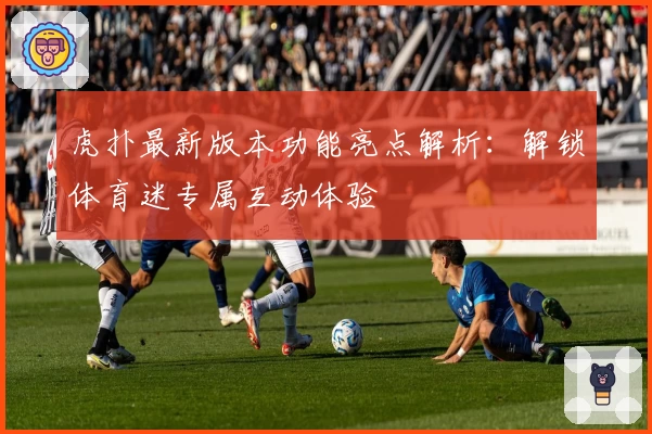 虎扑最新版本功能亮点解析：解锁体育迷专属互动体验