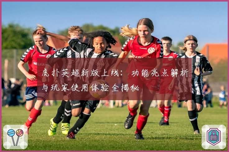 虎扑英超新版上线：功能亮点解析与玩家使用体验全揭秘