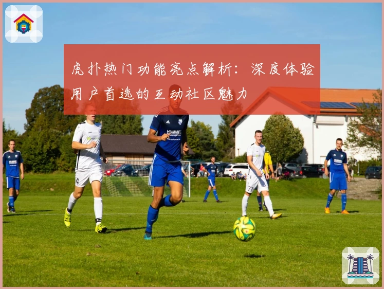 虎扑热门功能亮点解析：深度体验用户首选的互动社区魅力