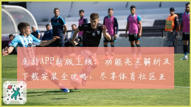 虎扑APP新版上线：功能亮点解析及下载安装全攻略，尽享体育社区互动新体验