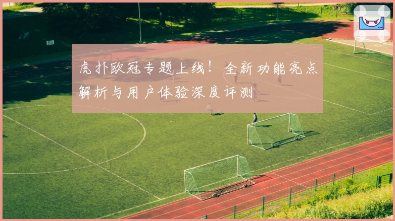 虎扑欧冠专题上线！全新功能亮点解析与用户体验深度评测
