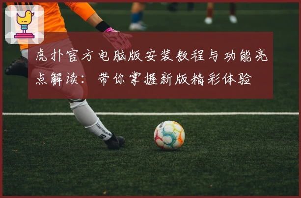 虎扑官方电脑版安装教程与功能亮点解读：带你掌握新版精彩体验