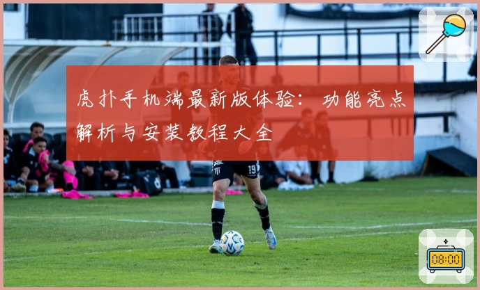 虎扑手机端最新版体验：功能亮点解析与安装教程大全