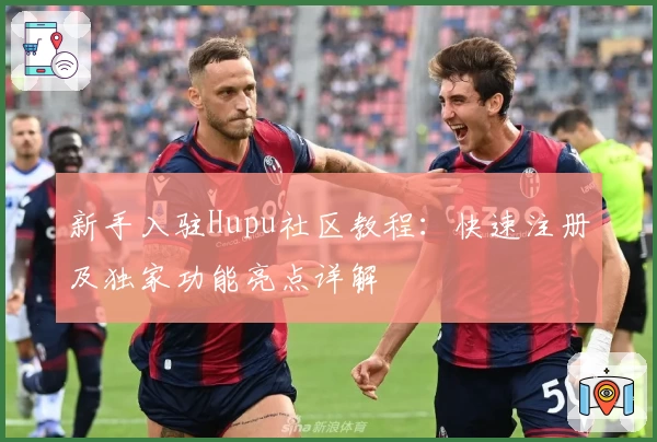 新手入驻Hupu社区教程：快速注册及独家功能亮点详解