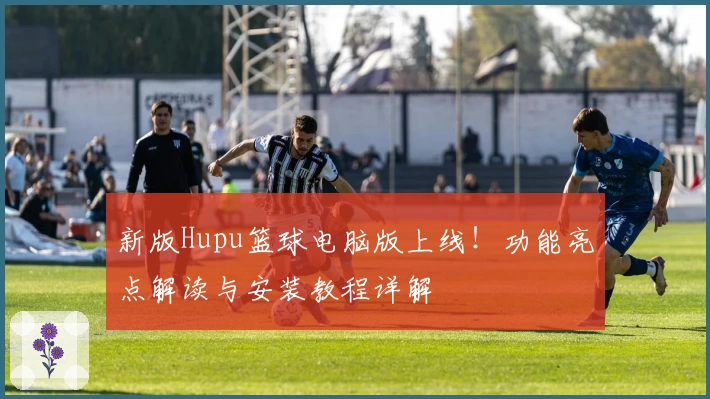 新版Hupu篮球电脑版上线！功能亮点解读与安装教程详解