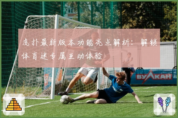虎扑最新版本功能亮点解析：解锁体育迷专属互动体验