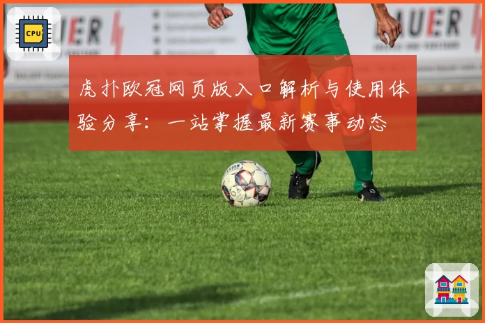 虎扑欧冠网页版入口解析与使用体验分享：一站掌握最新赛事动态